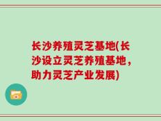 长沙养殖灵芝基地(长沙设立灵芝养殖基地，助力灵芝产业发展)
