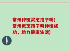 常州种植灵芝孢子粉(常州灵芝孢子粉种植成功，助力健康生活)