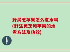 野灵芝苹果怎么煮水喝(野生灵芝和苹果的水煮方法及功效)
