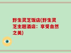 野生灵芝饭店(野生灵芝主题酒店：享受自然之美)