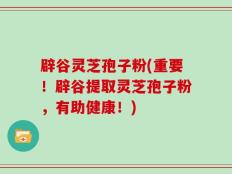辟谷灵芝孢子粉(重要！辟谷提取灵芝孢子粉，有助健康！)