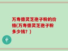 万寿德灵芝孢子粉的价格(万寿德灵芝孢子粉多少钱？)