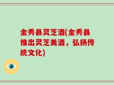 金秀县灵芝酒(金秀县推出灵芝美酒，弘扬传统文化)