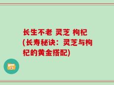 长生不老 灵芝 枸杞(长寿秘诀：灵芝与枸杞的黄金搭配)