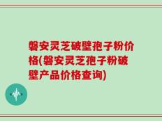 磐安灵芝破壁孢子粉价格(磐安灵芝孢子粉破壁产品价格查询)