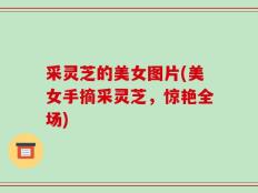采灵芝的美女图片(美女手摘采灵芝，惊艳全场)