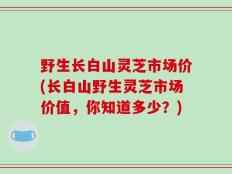 野生长白山灵芝市场价(长白山野生灵芝市场价值，你知道多少？)