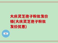 大庆灵芝孢子粉批发价格(大庆灵芝孢子粉批发价优惠)