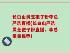 长白山灵芝孢子粉李总严选直播(长白山严选灵芝孢子粉直播，李总亲自推荐)