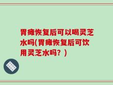 胃瘫恢复后可以喝灵芝水吗(胃瘫恢复后可饮用灵芝水吗？)