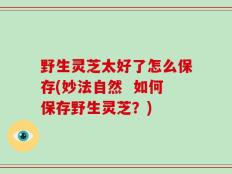 野生灵芝太好了怎么保存(妙法自然  如何保存野生灵芝？)