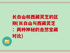 长白山和西藏灵芝的区别(长白山与西藏灵芝：两种神秘的自然宝藏对比)