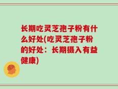 长期吃灵芝孢子粉有什么好处(吃灵芝孢子粉的好处：长期摄入有益健康)