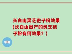 长白山灵芝孢子粉效果(长白山出产的灵芝孢子粉有何效果？)