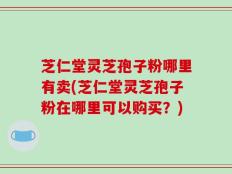芝仁堂灵芝孢子粉哪里有卖(芝仁堂灵芝孢子粉在哪里可以购买？)