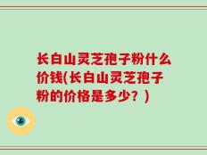 长白山灵芝孢子粉什么价钱(长白山灵芝孢子粉的价格是多少？)