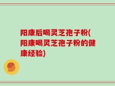 阳康后喝灵芝孢子粉(阳康喝灵芝孢子粉的健康经验)