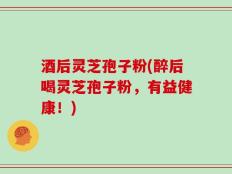酒后灵芝孢子粉(醉后喝灵芝孢子粉，有益健康！)