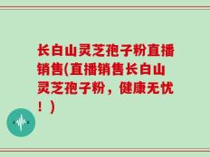 长白山灵芝孢子粉直播销售(直播销售长白山灵芝孢子粉，健康无忧！)