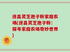 遂昌灵芝孢子粉家庭农场(遂昌灵芝孢子粉：探寻家庭农场奇妙世界)