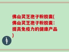 佛山灵芝孢子粉胶囊(佛山灵芝孢子粉胶囊：提高免疫力的健康产品)