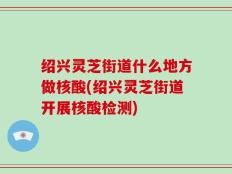 绍兴灵芝街道什么地方做核酸(绍兴灵芝街道开展核酸检测)