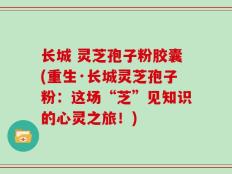长城 灵芝孢子粉胶囊(重生·长城灵芝孢子粉：这场“芝”见知识的心灵之旅！)
