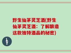 野生仙茅灵芝酒(野生仙茅灵芝酒：了解酿造这款独特酒品的秘密)