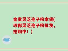 金贵灵芝孢子粉拿货(珍稀灵芝孢子粉批发，抢购中！)