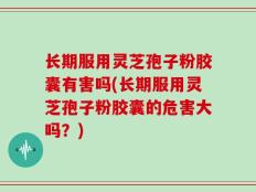 长期服用灵芝孢子粉胶囊有害吗(长期服用灵芝孢子粉胶囊的危害大吗？)