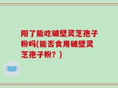 阳了能吃破壁灵芝孢子粉吗(能否食用破壁灵芝孢子粉？)