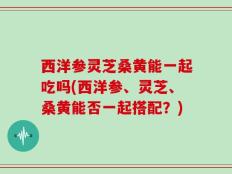 西洋参灵芝桑黄能一起吃吗(西洋参、灵芝、桑黄能否一起搭配？)