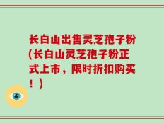 长白山出售灵芝孢子粉(长白山灵芝孢子粉正式上市，限时折扣购买！)