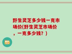 野生灵芝多少钱一克市场价(野生灵芝市场价，一克多少钱？)