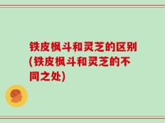 铁皮枫斗和灵芝的区别(铁皮枫斗和灵芝的不同之处)
