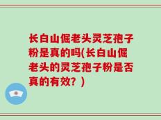 长白山倔老头灵芝孢子粉是真的吗(长白山倔老头的灵芝孢子粉是否真的有效？)