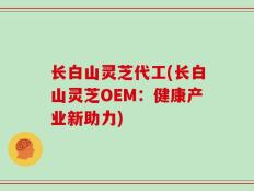 长白山灵芝代工(长白山灵芝OEM：健康产业新助力)