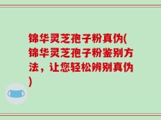 锦华灵芝孢子粉真伪(锦华灵芝孢子粉鉴别方法，让您轻松辨别真伪)