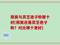 燕窝与灵芝孢子粉那个好(燕窝还是灵芝孢子粉？对比哪个更好)