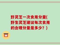 野灵芝一次食用分量(野生灵芝建议每次食用的合理分量是多少？)