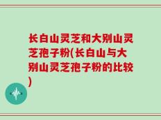 长白山灵芝和大别山灵芝孢子粉(长白山与大别山灵芝孢子粉的比较)