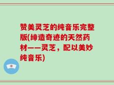 赞美灵芝的纯音乐完整版(缔造奇迹的天然药材——灵芝，配以美妙纯音乐)