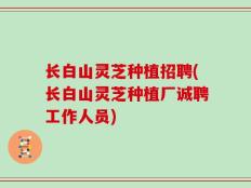 长白山灵芝种植招聘(长白山灵芝种植厂诚聘工作人员)