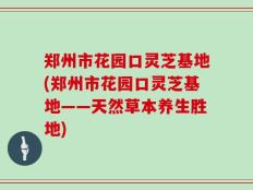 郑州市花园口灵芝基地(郑州市花园口灵芝基地——天然草本养生胜地)