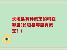 长垣县有种灵芝的吗在哪里(长垣县哪里有灵芝？)