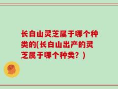 长白山灵芝属于哪个种类的(长白山出产的灵芝属于哪个种类？)