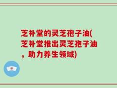 芝补堂的灵芝孢子油(芝补堂推出灵芝孢子油，助力养生领域)