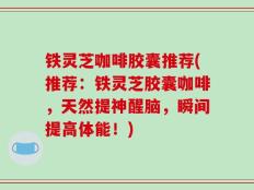 铁灵芝咖啡胶囊推荐(推荐：铁灵芝胶囊咖啡，天然提神醒脑，瞬间提高体能！)
