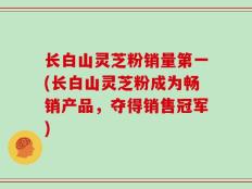 长白山灵芝粉销量第一(长白山灵芝粉成为畅销产品，夺得销售冠军)