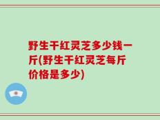 野生干红灵芝多少钱一斤(野生干红灵芝每斤价格是多少)